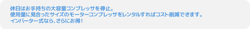 休日はお手持ちの大容量コンプレッサを停止。使用量に見合ったサイズのモーターコンプレッサをレンタルすればコスト削減できます。インバーター式なら、さらにお得！