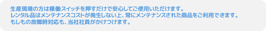 生産現場の方は稼働スイッチを押すだけで安心してご使用いただけます。レンタル品はメンテナンスコストが発生しない上、常にメンテナンスされた商品をご利用できます。もしもの故障時対応も、当社社員がかけつけます。