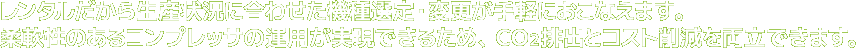 レンタルだから生産状況に合わせた機種選定・変更が手軽におこなえます。柔軟性のあるコンプレッサの運用が実現できるため、ＣＯ２排出とコスト削減を両立できます。