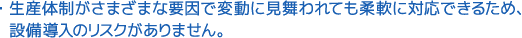 生産体制がさまざまな要因で変動に見舞われても柔軟に対応できるため、設備導入のリスクがありません。