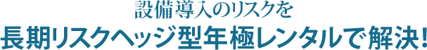 設備導入のリスクを長期リスクヘッジ型年極レンタルで解決！