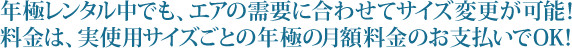 年極レンタル中でも、エアの需要に合わせてサイズ変更が可能！料金は、実使用サイズごとの年極の月額料金のお支払いでOK！