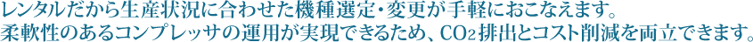 レンタルだから生産状況に合わせた機種選定・変更が手軽におこなえます。柔軟性のあるコンプレッサの運用が実現できるため、ＣＯ２排出とコスト削減を両立できます。