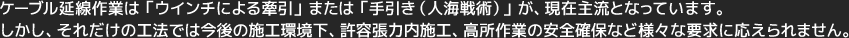 ケーブル延線作業は「ウインチによる牽引」または「手引き（人海戦術）」が、現在主流となっています。しかし、それだけの工法では今後の施工環境下、許容張力内施工、高所作業の安全確保など様々な要求に応えられません。