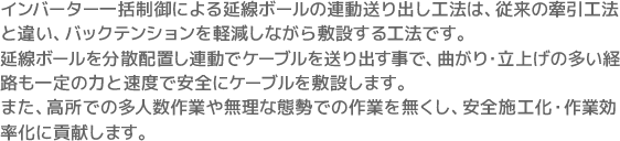 インバーター一括制御による延線ボールの連動送り出し工法は、従来の牽引工法と違い、バックテンションを軽減しながら敷設する工法です。延線ボールを分散配置し連動でケーブルを送り出す事で、曲がり・立上げの多い経路も一定の力と速度で安全にケーブルを敷設します。また、高所での多人数作業や無理な態勢での作業を無くし、安全施工化・作業効率化に貢献します。
