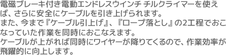 電磁ブレーキ付電動エンドレスウインチ チルクライマーを使えば、さらに安全にケーブルを引き上げられます。また、電動エンドレスウインチ チルクライマーを使えば、今まで『ケーブル引上げ』、『ロープ落とし』の2工程でおこなっていた作業を同時におこなえます。ケーブルが上がれば同時にワイヤーが降りてくるので、作業効率が飛躍的に向上します。