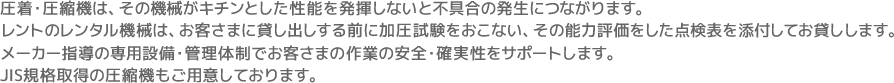 圧着・圧縮機は、その機械がキチンとした性能を発揮しないと不具合の発生につながります。レントのレンタル機械は、お客さまに貸し出しする前に加圧試験をおこない、その能力評価をした点検表を添付してお貸しします。メーカー指導の専用設備・管理体制でお客さまの作業の安全・確実性をサポートします。JIS規格取得の圧縮機もご用意しております。