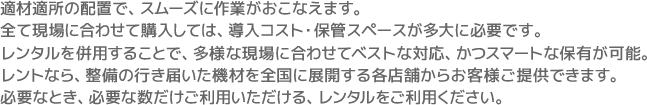 適材適所の配置で、スムーズに作業がおこなえます。全て現場に合わせて購入しては、導入コスト・保管スペースが多大に必要です。レンタルを併用することで、多様な現場に合わせてベストな対応、かつスマートな保有が可能。レントなら、整備の行き届いた機材を全国に展開する各店舗からお客様ご提供できます。必要なとき、必要な数だけご利用いただける、レンタルをご利用ください。