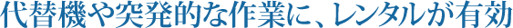 代替機や突発的な作業に、レンタルが有効