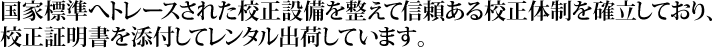 国家標準へトレースされた校正設備を整えて信頼ある校正体制を確立しており、校正証明書を添付してレンタル出荷しています。