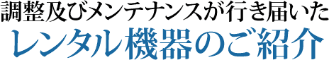 調整およびメンテナンスが行き届いたレンタル機器のご紹介