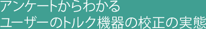 アンケートからわかるユーザーのトルク機器の校正の実態
