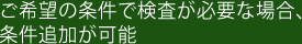 ご希望の条件で検査が必要な場合、条件追加が可能