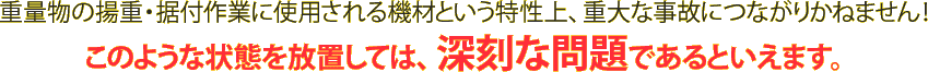 重量物の揚重・据付作業に使用される機材という特性上、重大な事故につながりかねません！このような状態を放置しては、深刻な問題であるといえます。