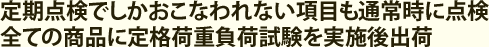 定期点検でしかおこなわれない項目も通常時に点検全ての商品に定格荷重負荷試験を実施後出荷