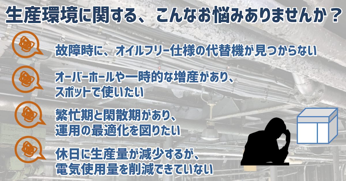 生産環境に関する、こんなお悩みありませんか？>●故障時に、オイルフリー仕様の代替機が見つからない●オーバーホールや一時的な増産があり、スポットで使いたい●繁忙期と閑散期があり、運用の最適化を図りたい●休日に生産量が減少するが、電気使用量を削減できていない