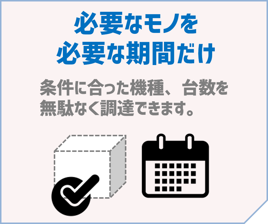 「必要なモノを必要な期間だけ」～条件に合った機種、台数を無駄なく調達できます。