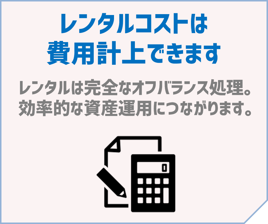 「レンタルコストは費用計上できます」～レンタルは完全なオフバランス処理。効率的な資産運用につながります。