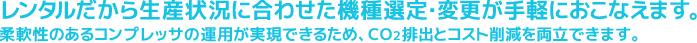 レンタルだから生産状況に合わせた機種選定・変更が手軽におこなえます。柔軟性のあるコンプレッサの運用が実現できるため、ＣＯ２排出とコスト削減を両立できます。エア流量測定サービスも承ります。